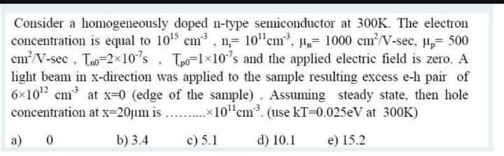 Consider a homogeneously doped n-type semiconductor at 300K. The electron
concentration is equal to 1015 cm³ , n= 10"cm³, L= 1000 cm?/V-sec, ,= 500
cm/V-sec, Tao-2×10's, Tpo=1×10’s and the applied electric field is zero. A
light beam in x-direction was applied to the sample resulting excess e-h pair of
6x10" cm at x-0 (edge of the sample). Assuming steady state, then hole
concentration at x=20um is . .10"cm³. (use kT=0.025eV at 300K)
a)
b) 3.4
c) 5.1
d) 10.1
e) 15.2
