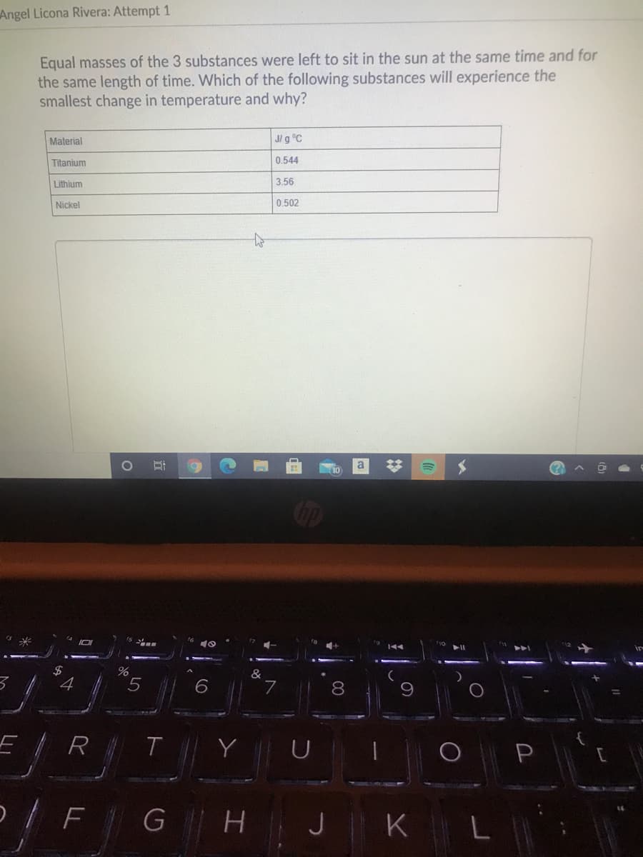 Angel Licona Rivera: Attempt 1
Equal masses of the 3 substances were left to sit in the sun at the same time and for
the same length of time. Which of the following substances will experience the
smallest change in temperature and why?
Material
J/ g °C
Titanium
0.544
Lithium
3.56
Nickel
0.502
a
10
Cop
3
%24
4
&
8
R
FG H J K
立
