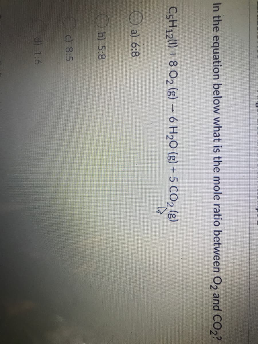 In the equation below what is the mole ratio between O, and CO,?
CSH12(0) + 8 02 (g) – 6 H20 (g) + 5 CO2 (g)
a) 6:8
b) 5:8
O) 8:5
d) 1:6
