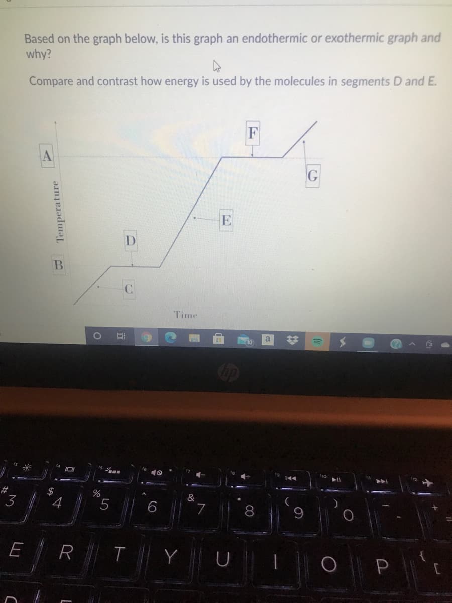 Based on the graph below, is this graph an endothermic or exothermic graph and
why?
Compare and contrast how energy is used by the molecules in segments D and E.
A
D
B
C
Time
a
Cip
2$
&
3
6.
7.
8
E
R T
Y U
Temperature
