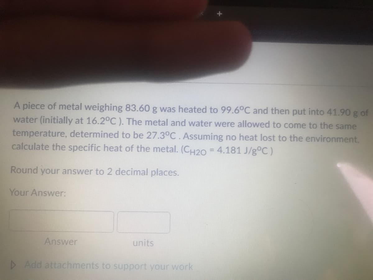 A piece of metal weighing 83.60 g was heated to 99.6°C and then put into 41.90 g of
water (initially at 16.2°C ). The metal and water were allowed to come to the same
temperature, determined to be 27.3°C. Assuming no heat lost to the environment,
calculate the specific heat of the metal. (CH2O = 4.181 J/g°C)
%3D
Round your answer to 2 decimal places.
Your Answer:
Answer
units
D Add attachments to support your work
