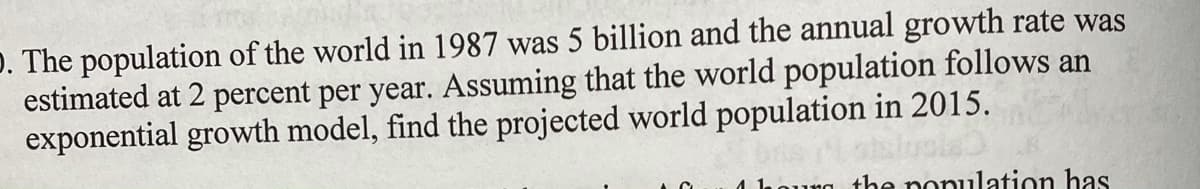 D. The population of the world in 1987 was 5 billion and the annual growth rate was
estimated at 2 percent per year. Assuming that the world population follows an
exponential growth model, find the projected world population in 2015.
the nonulation has
