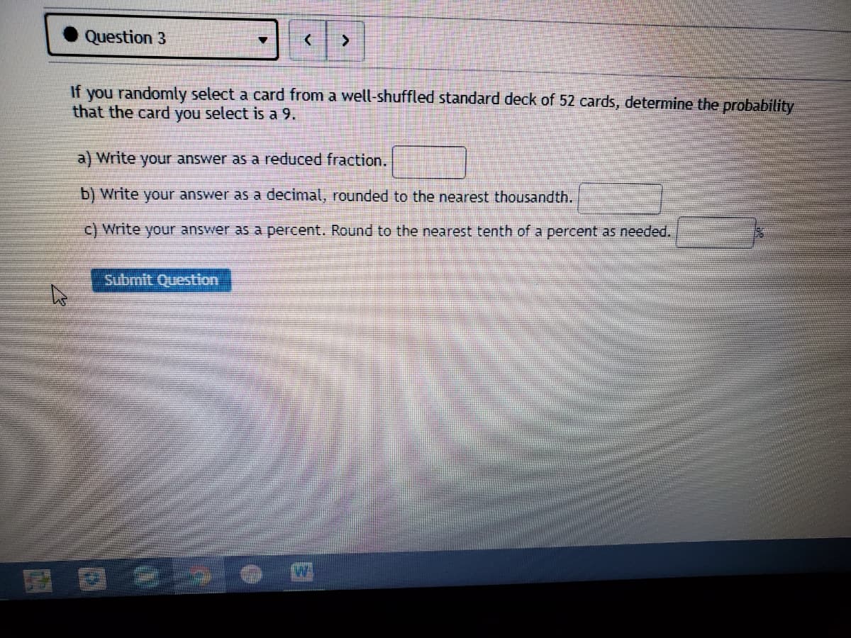 Question 3
If you randomly select a card from a well-shuffled standard deck of 52 cards, determine the probability
that the card you select is a 9.
a) Write your answer as a reduced fraction..
b) Write your answer as a decimal, rounded to the nearest thousandth.
Write your answer as a percent. Round to the nearest tenth of a percent as needed.
Submit Question
