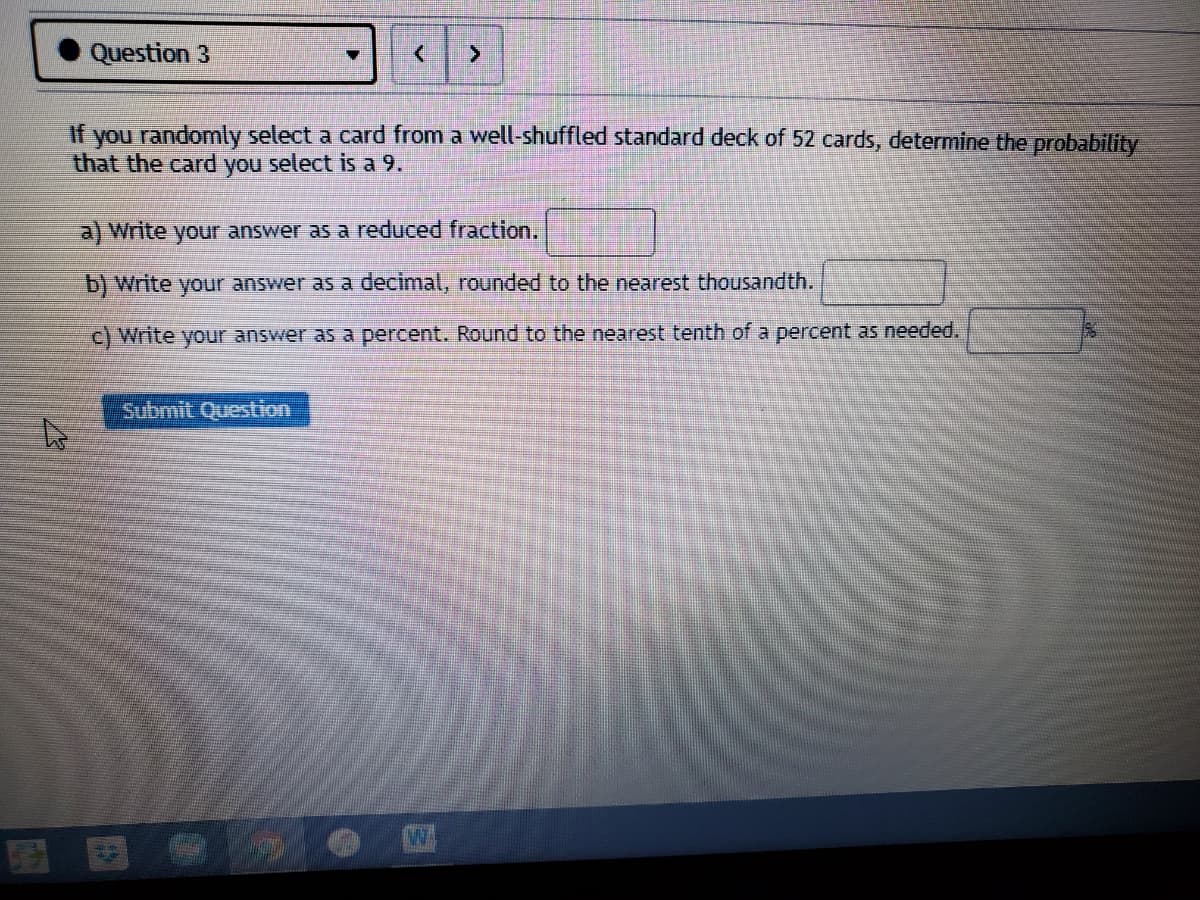 Question 3
If you randomly select a card from a well-shuffled standard deck of 52 cards, determine the probability
that the card you select is a 9.
a) Write your answer as a reduced fraction.
b) Write your answer as a decimal, rounded to the nearest thousandth.
c) Write your answer as a percent. Round to the nearest tenth of a percent as needed.
Submit Question
