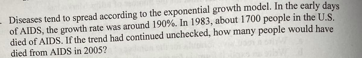 Diseases tend to spread according to the exponential growth model. In the early days
of AIDS, the growth rate was around 190%. In 1983, about 1700 people in the U.S.
died of AIDS. If the trend had continued unchecked, how many people would have
died from AIDS in 2005?
