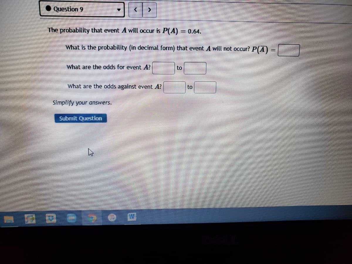 Question 9
The probability that event A will occur is P(A) = 0.64.
%3D
What is the probability (in decimal form) that event A will not occur? P(A) =
What are the odds for event A?
to
What are the odds against event A?
to
Simplify your answers.
Submit Question
