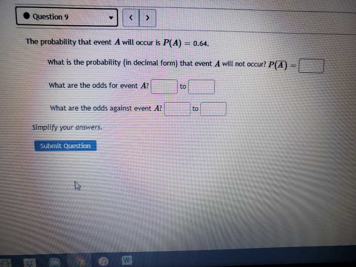 Question 9
The probability that event A will occur is P(A)
3D0.64.
What is the probability (in decimal form) that event A will not occur? P(A)
What are the odds for event A?
to
What are the odds against event A?
to
Simplify your answers.
submit Question
