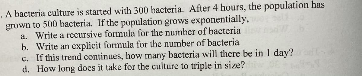 **Exponential Growth of Bacteria Culture: A Study**

A bacteria culture is initiated with a population of 300 bacteria. After a period of 4 hours, this population increases to 500 bacteria. Assuming the population grows exponentially, we are tasked with the following:

a. **Recursive Formula for the Number of Bacteria:**
   - Develop a recursive formula to represent this growth pattern over time.

b. **Explicit Formula for the Number of Bacteria:**
   - Create an explicit formula that models this exponential growth.

c. **Future Prediction:**
   - Calculate how many bacteria will exist after 1 day (24 hours), given the current trend continues.

d. **Tripling Time Calculation:**
   - Determine the time required for the bacteria culture to increase to three times its initial size.

These questions are designed to enhance understanding of exponential functions and their applications in modeling biological growth processes.