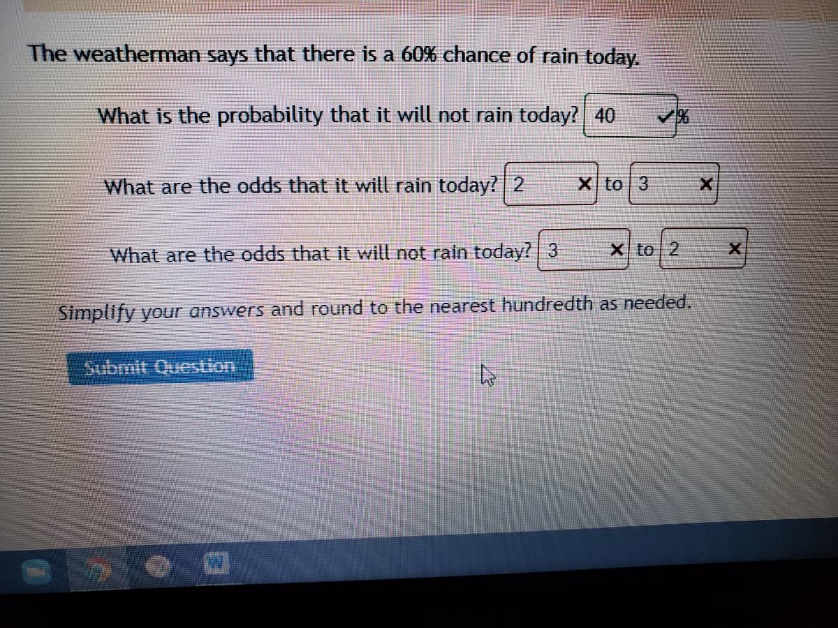 The weatherman says that there is a 60% chance of rain today.
What is the probability that it will not rain today? 40
What are the odds that it will rain today? 2
X to 3
What are the odds that it will not rain today? 3
X to 2
Simplify your answers and round to the nearest hundredth as needed.
Submit Question
