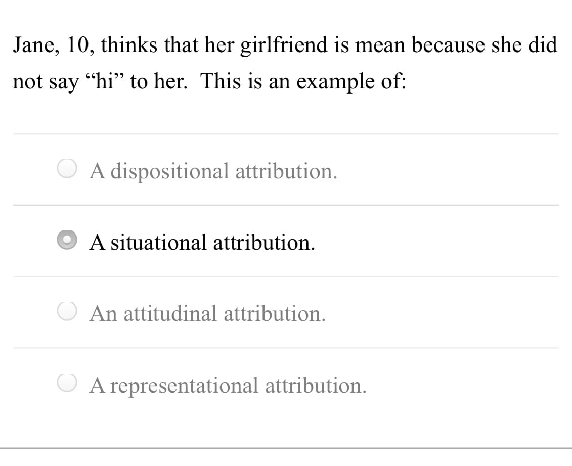 Jane, 10, thinks that her girlfriend is mean because she did
not say "hi" to her. This is an example of:
O A dispositional attribution.
A situational attribution.
O An attitudinal attribution.
O A representational attribution.
