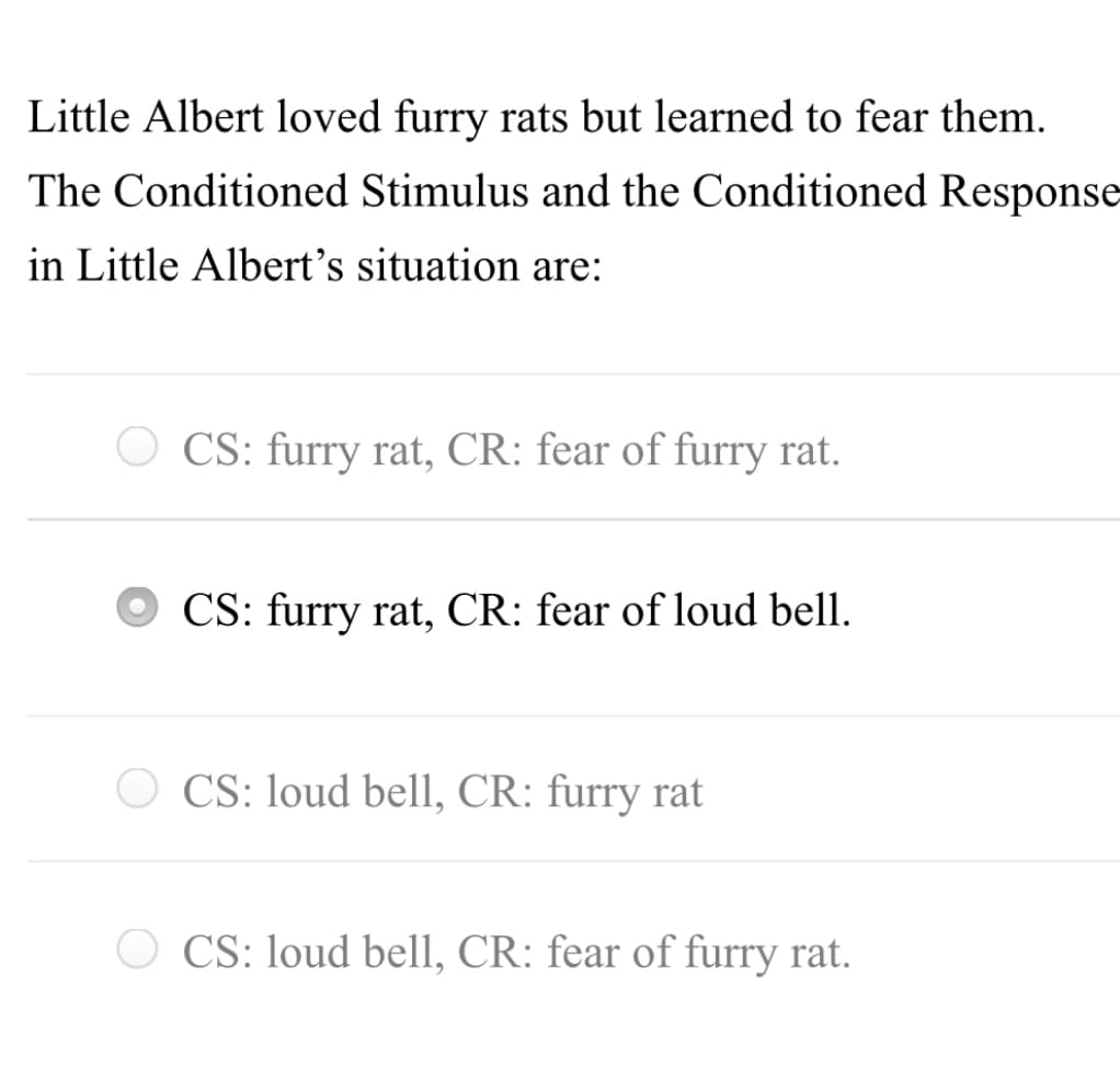 Little Albert loved furry rats but learned to fear them.
The Conditioned Stimulus and the Conditioned Response
in Little Albert's situation are:
O CS: furry rat, CR: fear of furry rat.
CS: furry rat, CR: fear of loud bell.
CS: loud bell, CR: furry rat
O CS: loud bell, CR: fear of furry rat.
