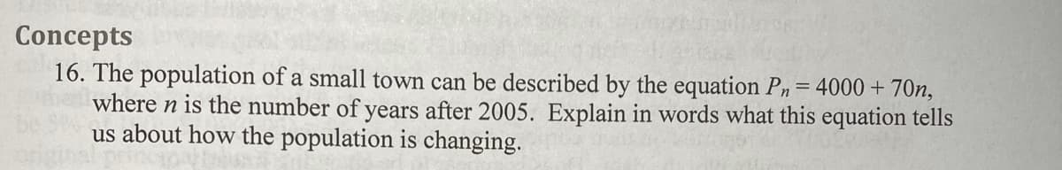 Concepts
16. The population of a small town can be described by the equation Pn= 4000 + 70n,
where n is the number of years after 2005. Explain in words what this equation tells
us about how the population is changing.
