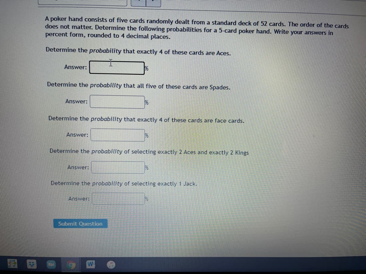 A poker hand consists of five cards randomly dealt from a standard deck of 52 cards. The order of the cards
does not matter. Determine the following probabilities for a 5-card poker hand. Write your answers in
percent form, rounded to 4 decimal places.
Determine the probability that exactly 4 of these cards are Aces.
Answer:
Determine the probability that all five of these cards are Spades.
Answer:
Determine the probability that exactly 4 of these cards are face cards.
Answer:
Determine the probability of selecting exactly 2 Aces and exactly 2 Kings
Answer:
Determine the probability of selecting exactly 1 Jack.
Answer:
Submit Question
W
