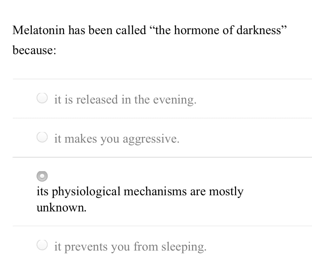 Melatonin has been called "the hormone of darkness"
because:
O it is released in the evening.
it makes you aggressive.
its physiological mechanisms are mostly
unknown.
O it prevents you from sleeping.
