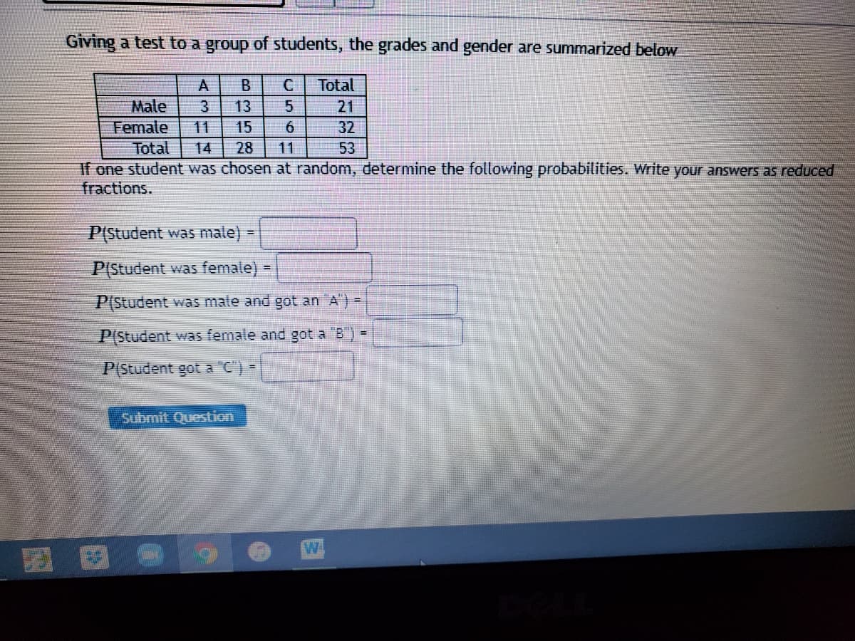 Giving a test to a group of students, the grades and gender are summarized below
A
В
Total
Male
Female
13
21
11
6.
32
Total
14
28
11
53
If one student was chosen at random, determine the following probabilities. Write your answers as reduced
fractions.
P(Student was male) =
P(Student was female) =
P(Student was male and got an "A) =
P(Student was female and got a "B") =
P(Student got a C") =
Submit Question
B35R
