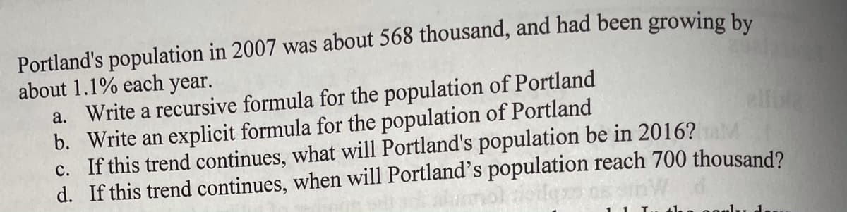 Portland's population in 2007 was about 568 thousand, and had been growing by
about 1.1% each year.
a. Write a recursive formula for the population of Portland
b. Write an explicit formula for the population of Portland
c. If this trend continues, what will Portland's population be in 2016? AM
d. If this trend continues, when will Portland's population reach 700 thousand?
