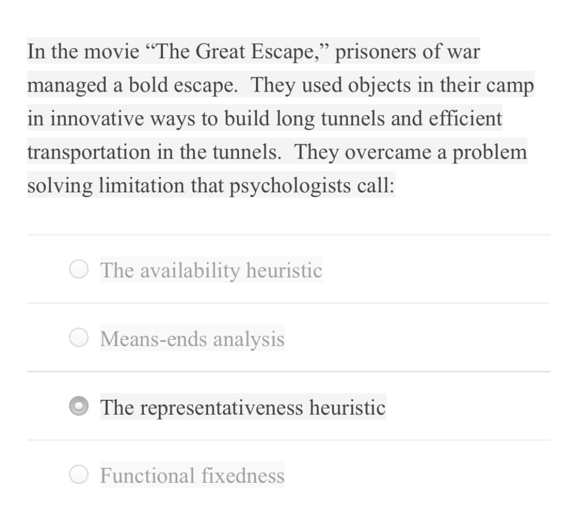 In the movie “The Great Escape," prisoners of war
managed a bold escape. They used objects in their camp
in innovative ways to build long tunnels and efficient
transportation in the tunnels. They overcame a problem
solving limitation that psychologists call:
O The availability heuristic
O Means-ends analysis
O The representativeness heuristic
O Functional fixedness
