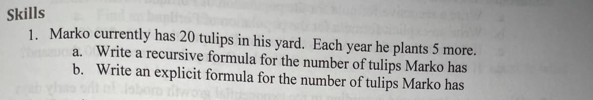 Skills
1. Marko currently has 20 tulips in his yard. Each year he plants 5 more.
a. Write a recursive formula for the number of tulips Marko has
b. Write an explicit formula for the number of tulips Marko has
