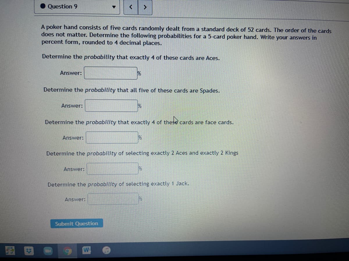 Question 9
A poker hand consists of five cards randomly dealt from a standard deck of 52 cards. The order of the cards
does not matter. Determine the following probabilities for a 5-card poker hand. Write your answers in
percent form, rounded to 4 decimal places.
Determine the probability that exactly 4 of these cards are Aces.
Answer:
Determine the probability that all five of these cards are Spades.
Answer:
Determine the probability that exactly 4 of thess cards are face cards.
thes
Answer:
%
Determine the probability of selecting exactly 2 Aces and exactly 2 Kings
Answer:
Determine the probability of selecting exactly 1 Jack.
Answer:
Submit Question
