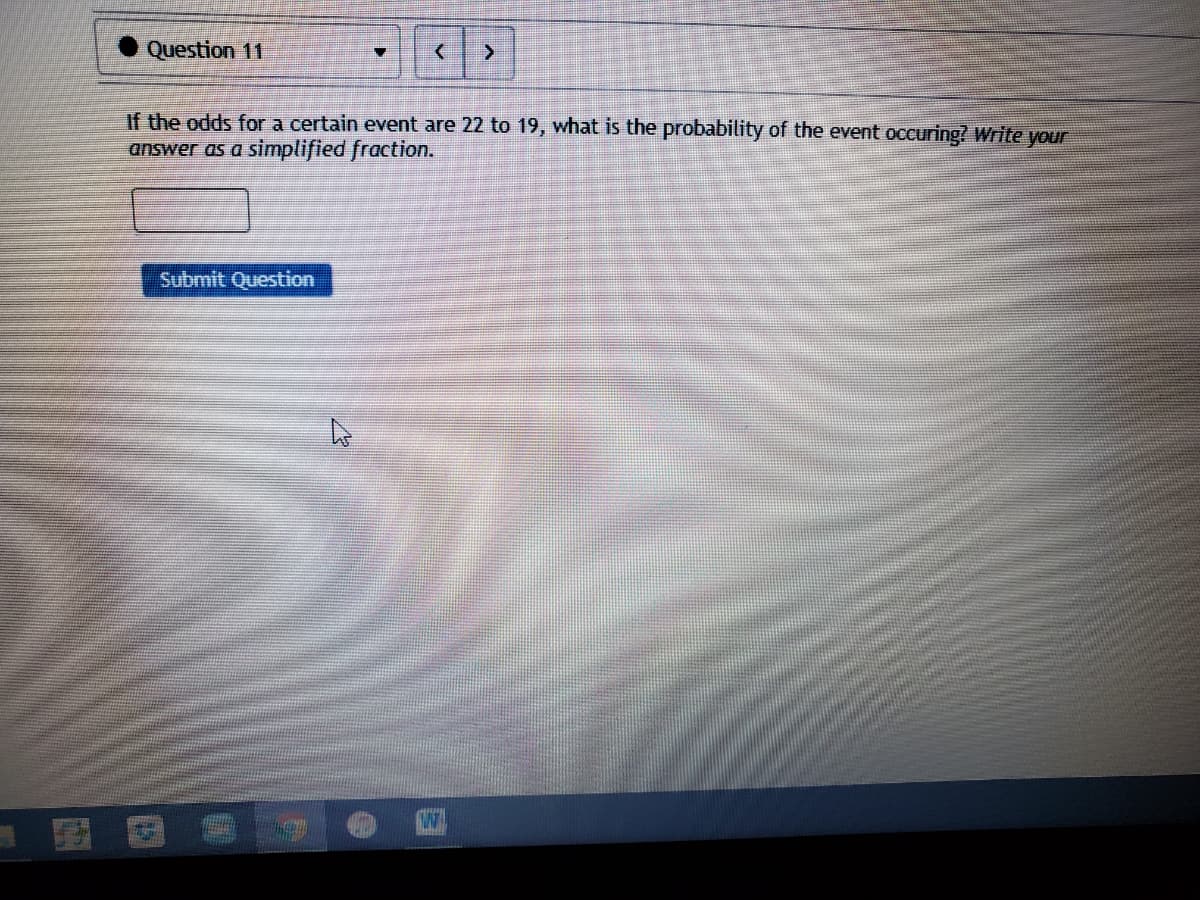 Question 11
If the odds for a certain event are 22 to 19, what is the probability of the event occuring? Write your
answer as a simplified fraction.
Submit Question
