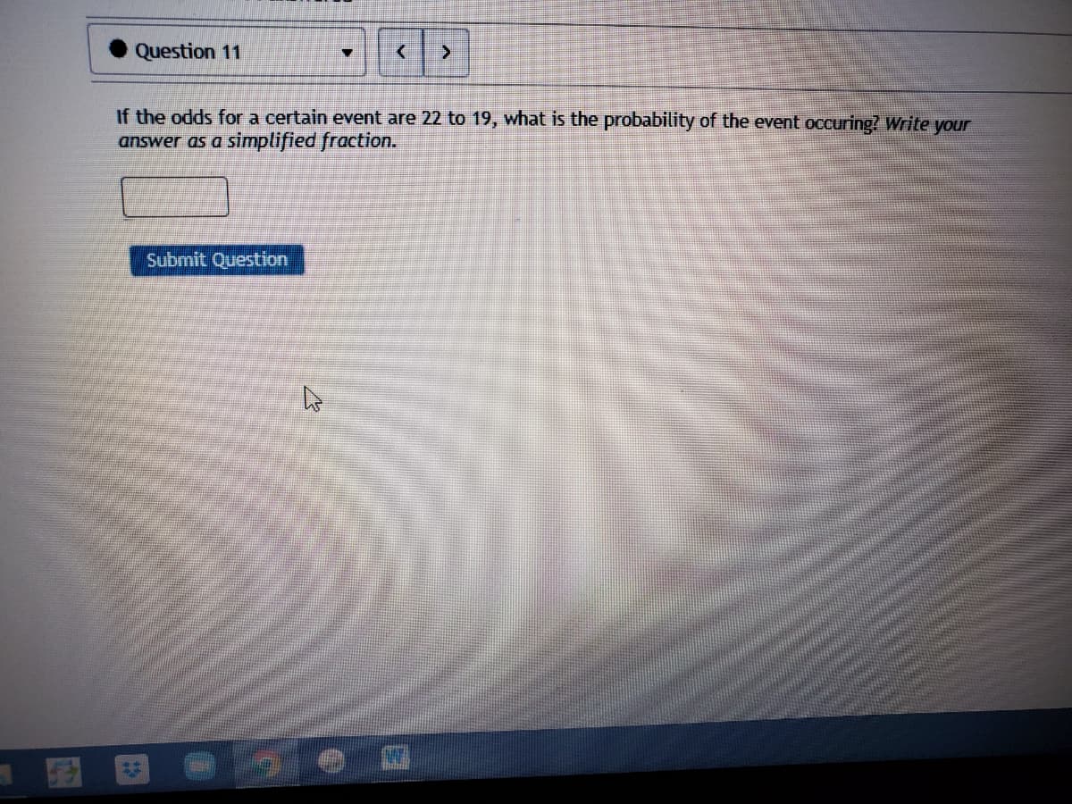 Question 11
If the odds for a certain event are 22 to 19, what is the probability of the event occuring? Write your
answer as a simplified fraction.
Submit Question
