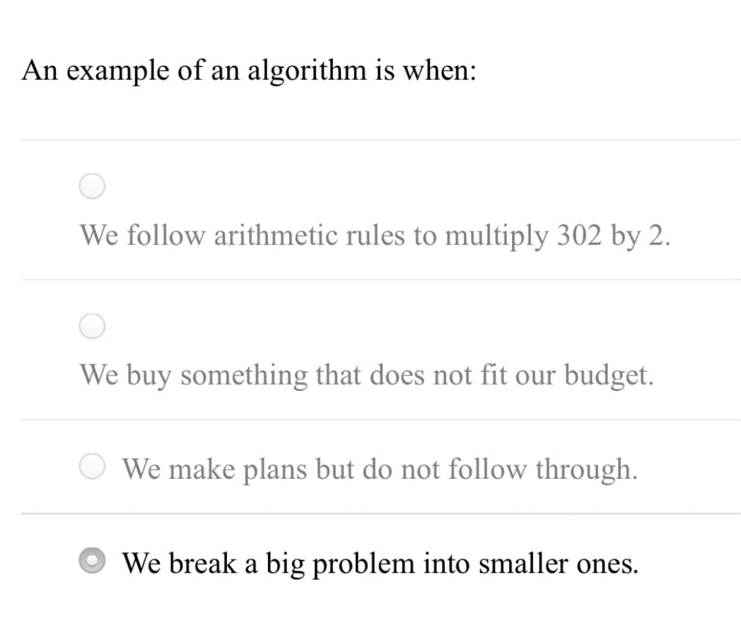 An example of an algorithm is when:
We follow arithmetic rules to multiply 302 by 2.
We buy something that does not fit our budget.
We make plans but do not follow through.
We break a big problem into smaller ones.
