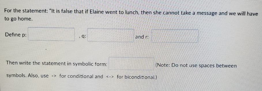 For the statement: "It is false that if Elaine went to lunch, then she cannot take a message and we will have
to go home.
Define p:
q:
and r:
Then write the statement in symbolic form:
(Note: Do not use spaces between
symbols. Also, use -> for conditional and <-> for biconditional.)
