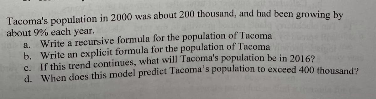 Tacoma's population in 2000 was about 200 thousand, and had been growing by
about 9% each year.
a. Write a recursive formula for the population of Tacoma
b. Write an explicit formula for the population of Tacoma
c. If this trend continues, what will Tacoma's population be in 20162
d. When does this model predict Tacoma's population to exceed 400 thousand?
