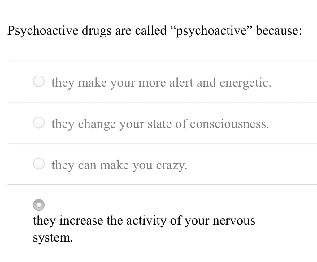 Psychoactive drugs are called "psychoactive" because:
O they make your more alert and energetic.
O they change your state of consciousness.
O they can make you crazy.
they increase the activity of your nervous
system.
