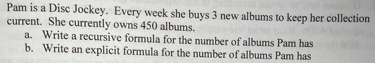 Pam is a Disc Jockey. Every week she buys 3 new albums to keep her collection
current. She currently owns 450 albums.
а.
Write a recursive formula for the number of albums Pam has
b. Write an explicit formula for the number of albums Pam has
