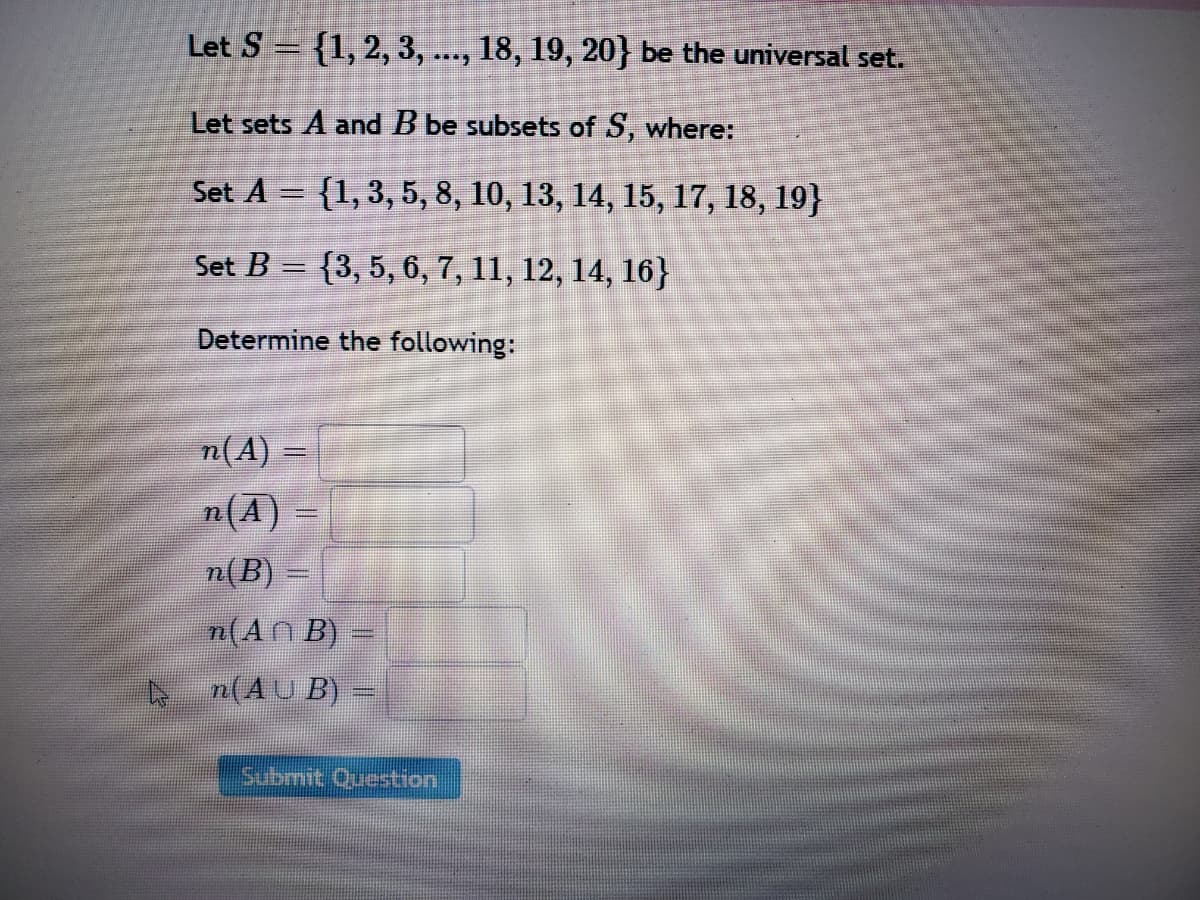 Let S = {1,2, 3, ..., 18, 19, 20} be the universal set.
Let sets A and B be subsets of S, where:
Set A = {1,3, 5, 8, 10, 13, 14, 15, 17, 18, 19}
Set B = {3, 5, 6, 7, 11, 12, 14, 16}
Determine the following:
n(A) =
%3D
n(A) =
%3D
n(B) =
n(AN B) =
n(AU B) –
Submit Question
