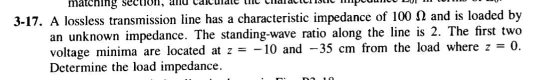 matching
3-17. A lossless transmission line has a characteristic impedance of 100 N and is loaded by
an unknown impedance. The standing-wave ratio along the line is 2. The first two
voltage minima are located at z = -10 and -35 cm from the load where z = 0.
Determine the load impedance.
10
