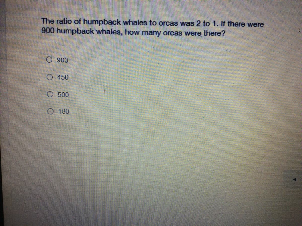 The ratio of humpback whales to orcas was 2 to 1. If there were
900 humpback whales, how many orcas were there?
O 903
O 450
O 500
O 180
