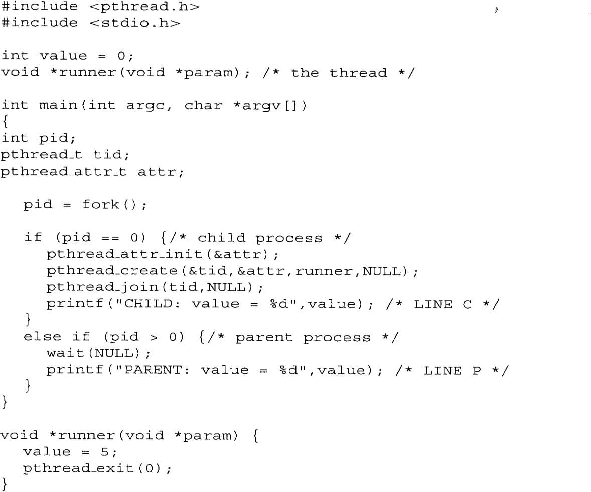 #include <pthread. h>
#include <stdio.h>
int value
0;
void *runner (void *param);
/* the thread
* /
int main (int argc,
char *argv[])
{
int pid;
pthread.t tid;
pthread attr.t attr;
pid
fork ();
if (pid
pthread attr.init (&attr);
pthread.create (&tid, &attr,runner,NULL);
pthread.join(tid,NULL);
printf(" CHILD: value
}
else if (pid >
wait (NULL);
printf (" PARENT: value
}
0) {/* child process
* /
==
%d",value); /* LINE C */
0) {/* parent process
* /
%d", value); /*
LINE P
* /
void *runner (void *param) {
value =
5;
pthread exit (0);
