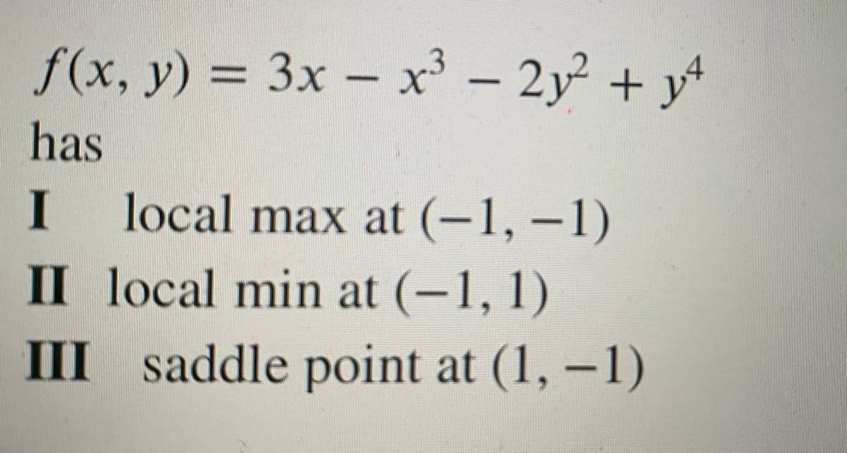 f(x, y) = 3x – x' – 2y + y
%3D
has
local max at (-1, –1)
II local min at (-1, 1)
I
III saddle point at (1, –1)
|
