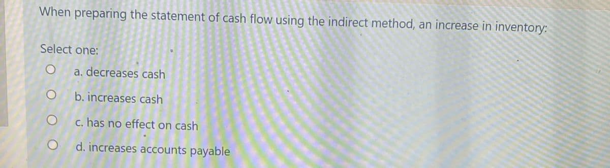 When preparing the statement of cash flow using the indirect method, an increase in inventory:
Select one:
O
a. decreases cash
O
b. increases cash
c. has no effect on cash
d. increases accounts payable