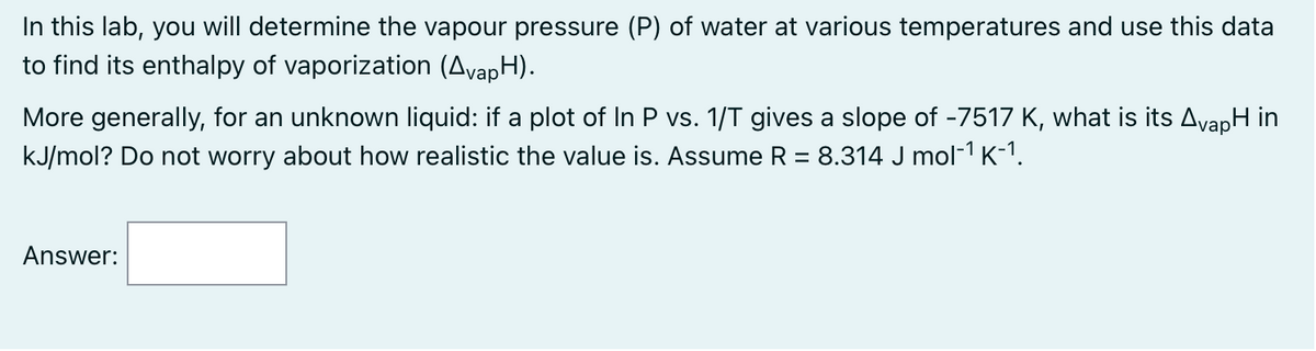 In this lab, you will determine the vapour pressure (P) of water at various temperatures and use this data
to find its enthalpy of vaporization (AvapH).
More generally, for an unknown liquid: if a plot of In P vs. 1/T gives a slope of -7517 K, what is its AvapH in
kJ/mol? Do not worry about how realistic the value is. Assume R = 8.314 J mol-¹ K-¹.
Answer: