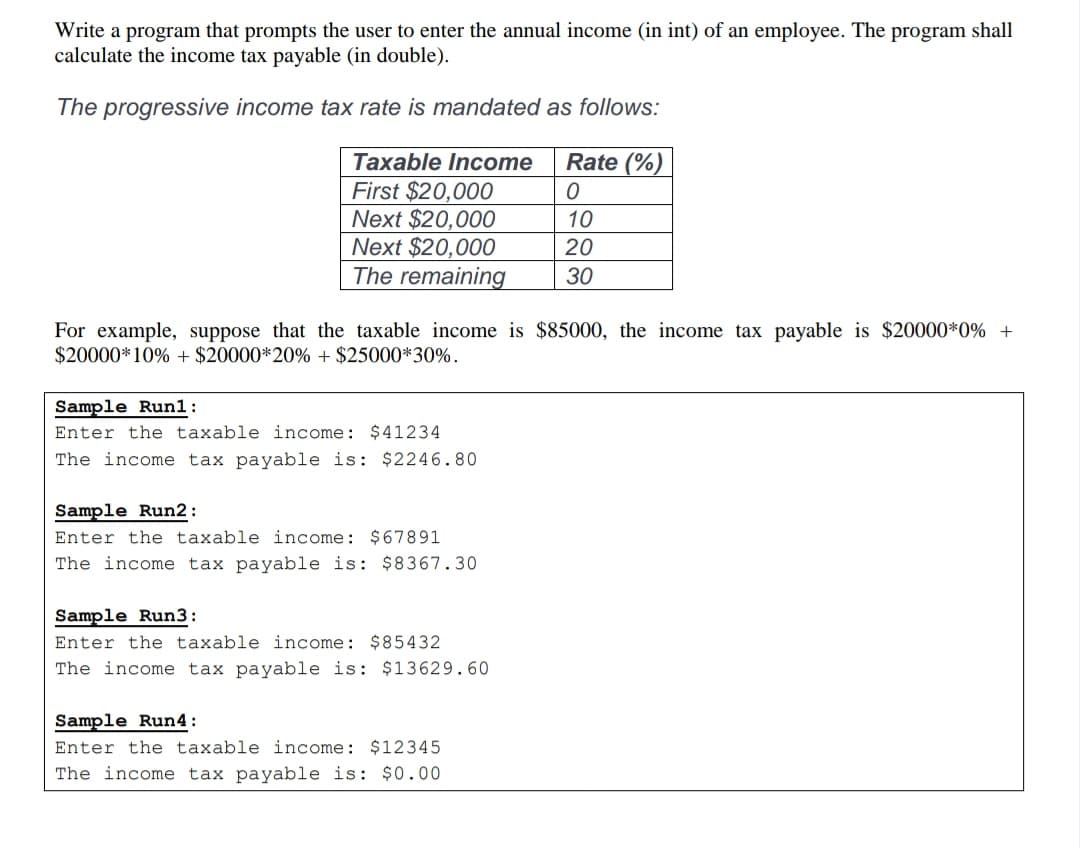 Write a program that prompts the user to enter the annual income (in int) of an employee. The program shall
calculate the income tax payable (in double).
The progressive income tax rate is mandated as follows:
Taxable Income
Rate (%)
First $20,000
Next $20,000
Next $20,000
The remaining
10
20
30
For example, suppose that the taxable income is $85000, the income tax payable is $20000*0% +
$20000*10% + $20000*20% + $25000*30%.
Sample Run1:
Enter the taxable income: $41234
The income tax payable is: $2246.80
Sample Run2:
Enter the taxable income: $67891
The income tax payable is: $8367.30
Sample Run3:
Enter the taxable income: $85432
The income tax payable is: $13629.60
Sample Run4:
Enter the taxable income: $12345
The income tax payable is: $0.00
