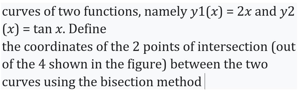 curves of two functions, namely y1(x) = 2x and y2
(x) = tan x. Define
the coordinates of the 2 points of intersection (out
of the 4 shown in the figure) between the two
curves using the bisection method