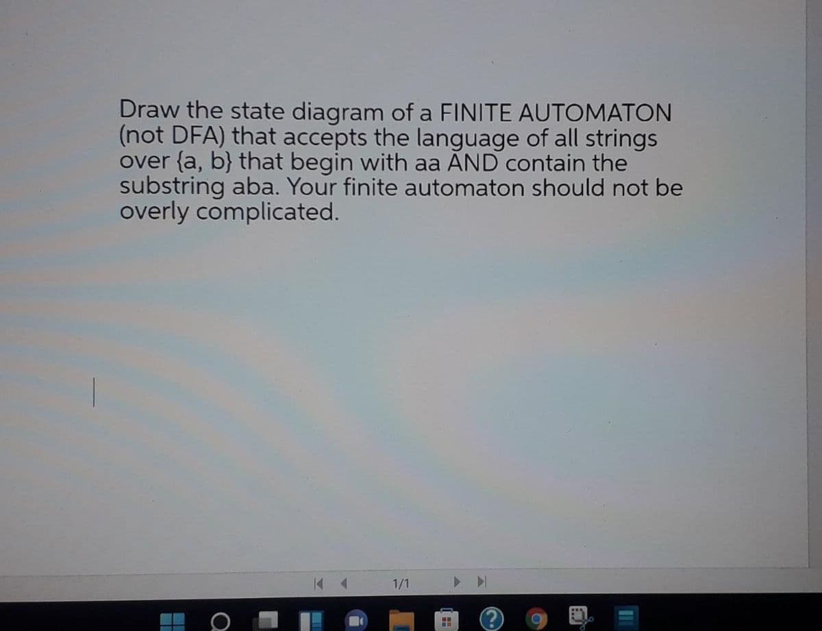 Draw the state diagram of a FINITE AUTOMATON
(not DFA) that accepts the language of all strings
over {a, b} that begin with aa AND contain the
substring aba. Your finite automaton should not be
overly complicated.
1/1
