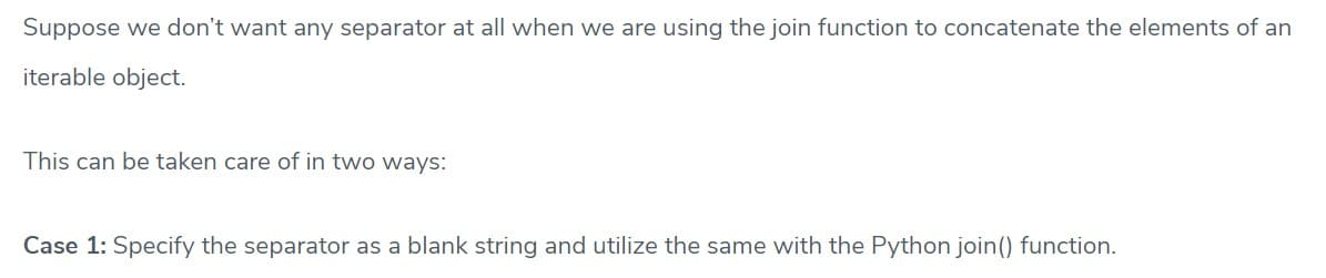 Suppose we don't want any separator at all when we are using the join function to concatenate the elements of an
iterable object.
This can be taken care of in two ways:
Case 1: Specify the separator as a blank string and utilize the same with the Python join() function.
