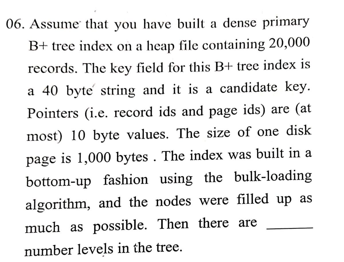 06. Assume that you have built a dense primary
B+ tree index on a heap file containing 20,000
records. The key field for this B+ tree index is
a 40 byte string and it is a candidate key.
Pointers (i.e. record ids and page ids) are (at
most) 10 byte values. The size of one disk
page is 1,000 bytes . The index was built in a
bottom-up fashion using the bulk-loading
algorithm, and the nodes were filled up as
much as possible. Then there are
number levels in the tree.
