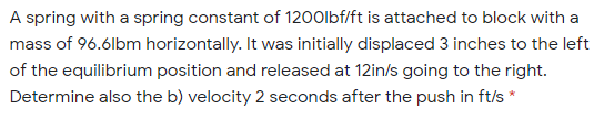 A spring with a spring constant of 1200lbf/ft is attached to block with a
mass of 96.6lbm horizontally. It was initially displaced 3 inches to the left
of the equilibrium position and released at 12in/s going to the right.
Determine also the b) velocity 2 seconds after the push in ft/s *
