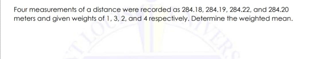 Four measurements of a distance were recorded as 284.18, 284.19, 284.22, and 284.20
meters and given weights of 1, 3, 2, and 4 respectively. Determine the weighted mean.
VERS
TLO
