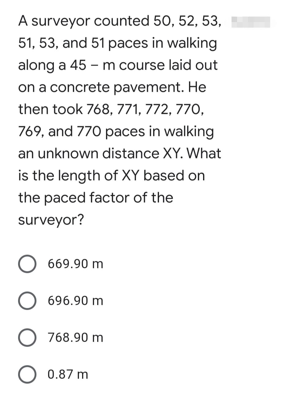 A surveyor counted 50, 52, 53,
51, 53, and 51 paces in walking
along a 45 - m course laid out
on a concrete pavement. He
then took 768, 771, 772, 77O,
769, and 770 paces in walking
an unknown distance XY. What
is the length of XY based on
the paced factor of the
surveyor?
669.90 m
O 696.90 m
O 768.90 m
O 0.87 m
