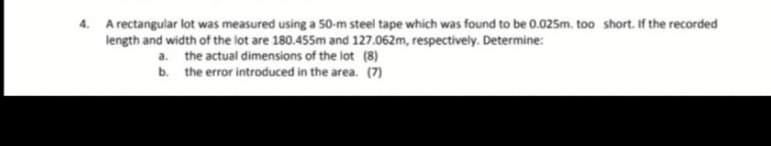 A rectangular lot was measured using a 50-m steel tape which was found to be 0.025m. too short. If the recorded
length and width of the lot are 180.455m and 127.062m, respectively. Determine:
4.
a. the actual dimensions of the lot (8)
the error introduced in the area. (7)
b.
