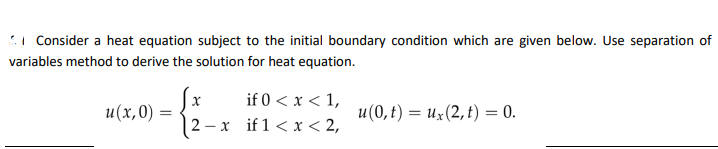 Consider a heat equation subject to the initial boundary condition which are given below. Use separation of
variables method to derive the solution for heat equation.
u(x,0)
=
X
if 0 < x < 1,
2- -x if 1 < x < 2,
u(0, t) = ux (2, t) = 0.