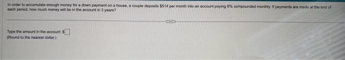 In order to accumulate enough money for a down payment on a house, a couple deposits $514 per month into an account paying 6% compounded monthly. If payments are made at the end of
each period, how much money will be in the account in 3 years?
Type the amount in the account: $
(Round to the nearest dollar.)
COLE