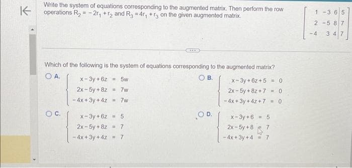 K
Write the system of equations corresponding to the augmented matrix. Then perform the row
operations R₂ = -2r₁ +r2 and R3 = 4r₁ +3 on the given augmented matrix.
Which of the following is the system of equations corresponding to the augmented matrix?
O A.
OB.
O C.
x-3y + 6z = 5w
2x-5y + 8z
- 4x + 3y + 4z =7w
= 7w
x-3y+6z = 5
2x-5y+8z = 7
-4x+3y + 4z = 7
OD.
x-3y+6z+5= 0
2x-5y + 8z +7 <=0
-4x+3y + 4z + 7 = 0
x-3y+6
2x - 5y +8
-4x+3y+4= 7
5
1-3 6 5
2-587
-4 347