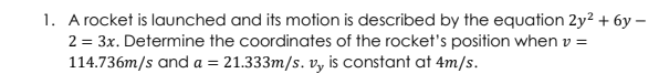 1. A rocket is launched and its motion is described by the equation 2y? + 6y –
2 = 3x. Determine the coordinates of the rocket's position when v =
114.736m/s and a = 21.333m/s. v, is constant at 4m/s.
